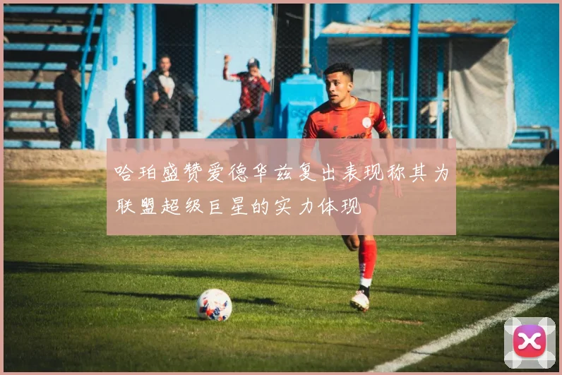 哈珀盛赞爱德华兹复出表现称其为联盟超级巨星的实力体现