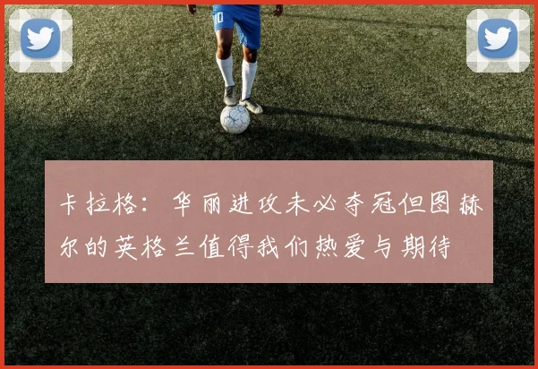 卡拉格：华丽进攻未必夺冠但图赫尔的英格兰值得我们热爱与期待