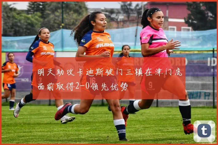 明天助攻卡迪斯破门三镇在津门虎面前取得2-0领先优势