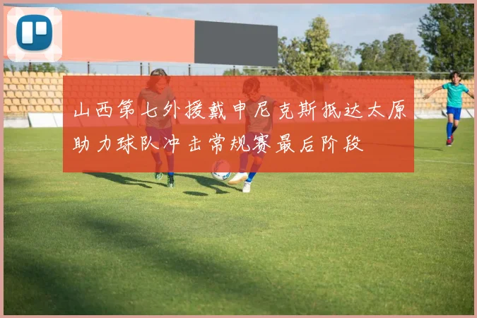 山西第七外援戴申尼克斯抵达太原助力球队冲击常规赛最后阶段