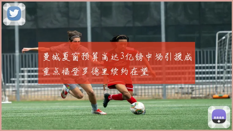 曼城夏窗预算高达3亿镑中场引援成重点福登罗德里续约在望