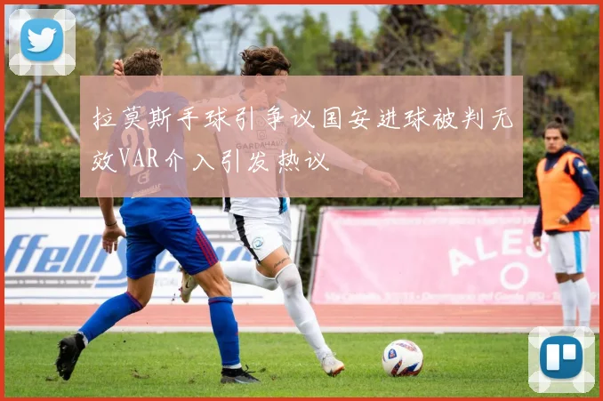 拉莫斯手球引争议国安进球被判无效VAR介入引发热议