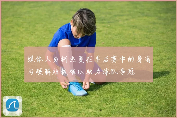 媒体人分析杰曼在季后赛中的身高与硬解短板难以助力球队争冠