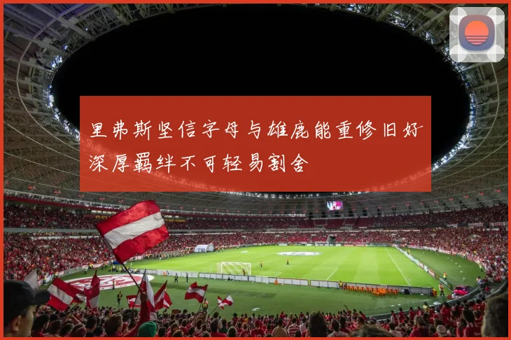 里弗斯坚信字母与雄鹿能重修旧好深厚羁绊不可轻易割舍