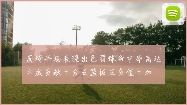 周琦半场表现出色罚球命中率高达六成贡献十分五篮板正负值十加