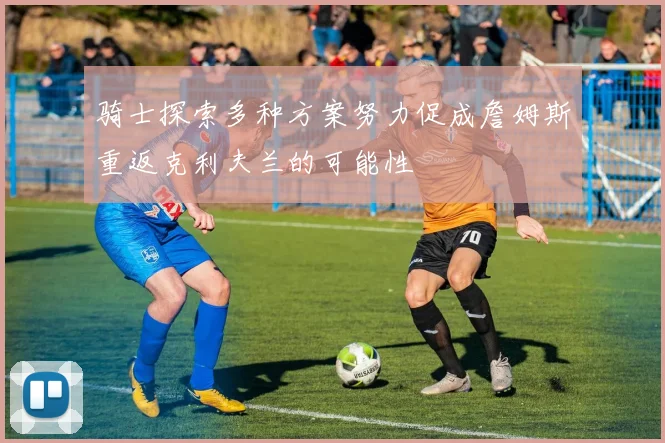 骑士探索多种方案努力促成詹姆斯重返克利夫兰的可能性