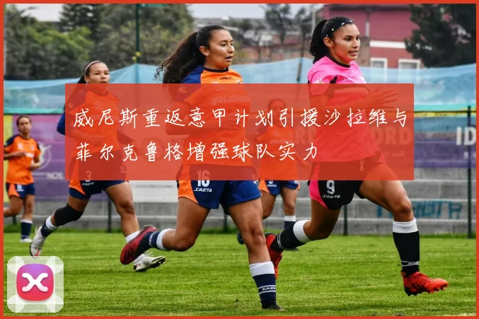 威尼斯重返意甲计划引援沙拉维与菲尔克鲁格增强球队实力