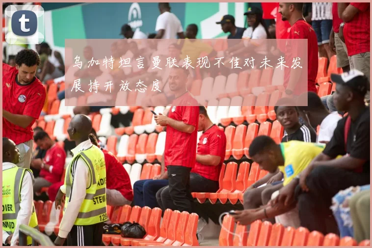 乌加特坦言曼联表现不佳对未来发展持开放态度