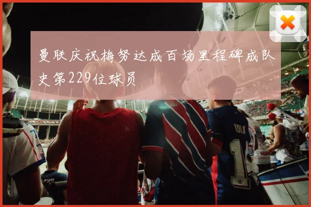 曼联庆祝梅努达成百场里程碑成队史第229位球员